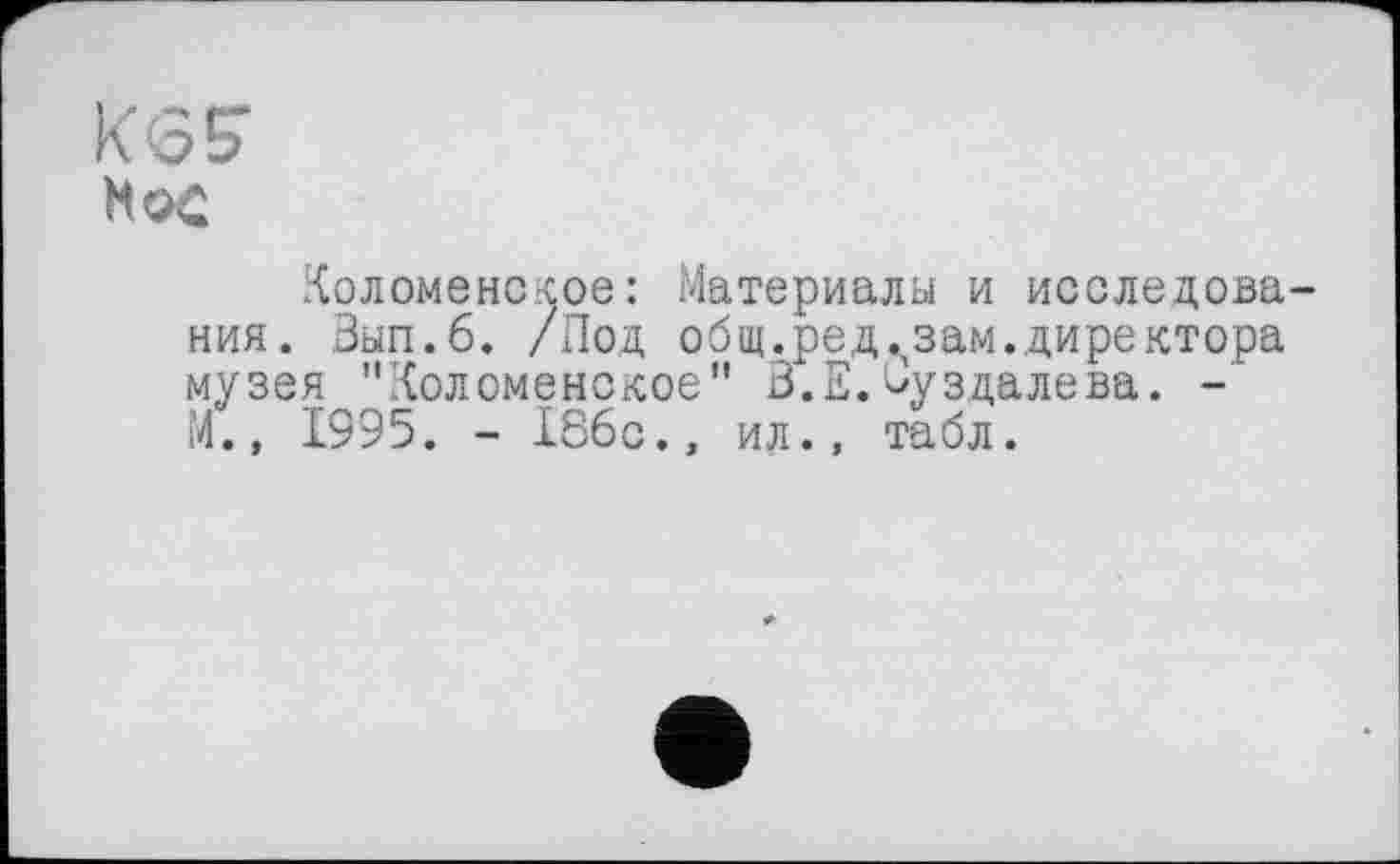 ﻿KG?
Мо£
Коломенское: Материалы и исследования. Зып.б. /Под общ.релизам.директора музея "Коломенское" З.Е.^уздалева. -М.» Ï995. - 186с., ил., табл.